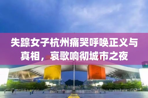 失踪女子杭州痛哭呼唤正义与真相，哀歌响彻城市之夜