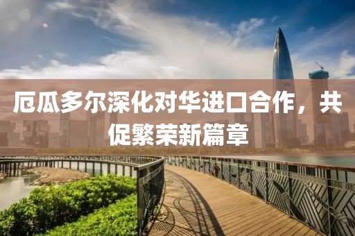 厄瓜多尔深化对华进口合作，共促繁荣新篇章