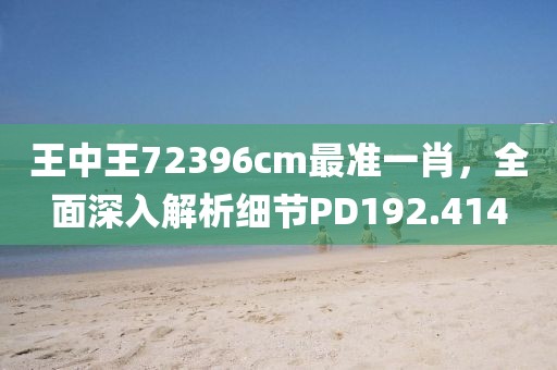 王中王72396cm最准一肖，全面深入解析细节PD192.414