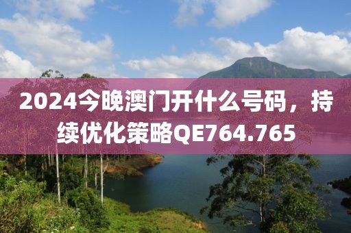 2024今晚澳门开什么号码，持续优化策略QE764.765
