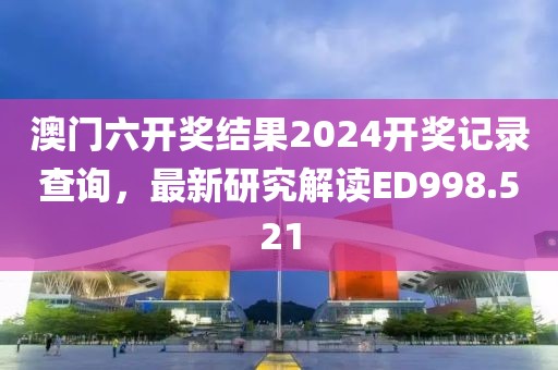 澳门六开奖结果2024开奖记录查询，最新研究解读ED998.521