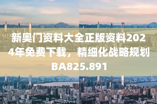 新奥门资料大全正版资料2024年免费下载，精细化战略规划BA825.891