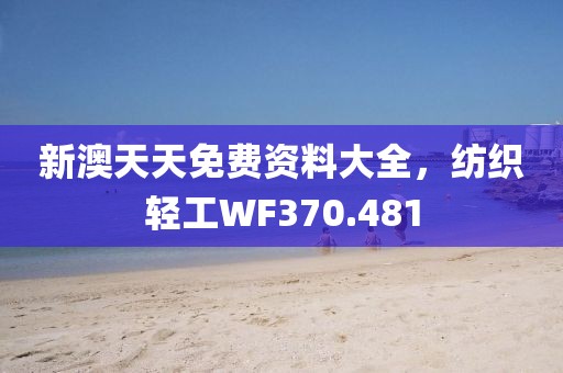 新澳天天免费资料大全，纺织轻工WF370.481